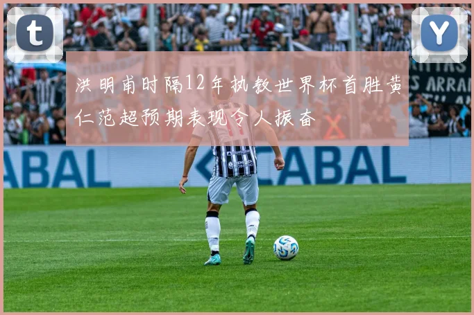 洪明甫时隔12年执教世界杯首胜黄仁范超预期表现令人振奋