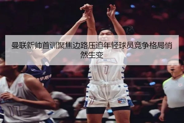 曼联新帅首训聚焦边路压迫年轻球员竞争格局悄然生变