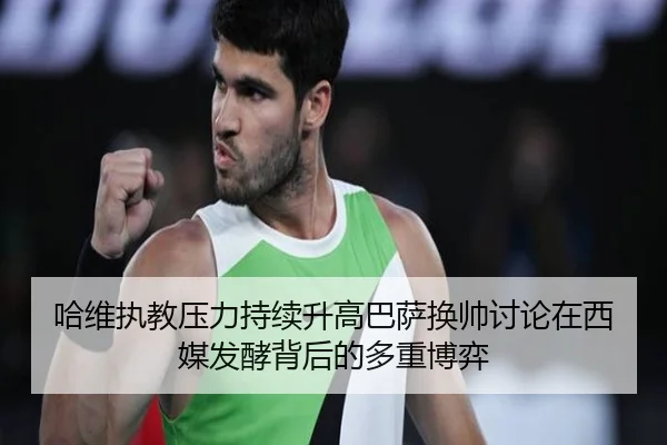 哈维执教压力持续升高巴萨换帅讨论在西媒发酵背后的多重博弈